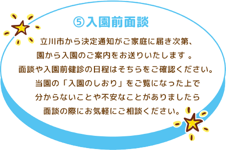 ⑤入園前面談 立川市から決定通知がご家庭に届き次第、園から入園のご案内をお送りいたします 。 面談や入園前健診の日程はそちらをご確認ください。 当園の「入園のしおり」をご覧になった上で分からないことや不安なことがありましたら面談の際にお気軽にご相談ください。