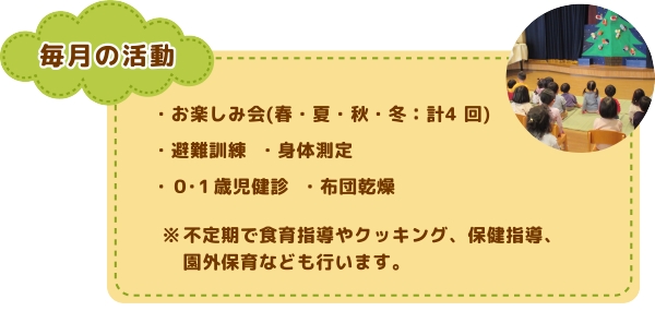 毎月の活動
お楽しみ会(春・夏・秋・冬：計4 回)/避難訓練/身体測定/0・1歳児健診/布団乾燥
※不定期で食育指導やクッキング、保健指導、園外保育なども行います。